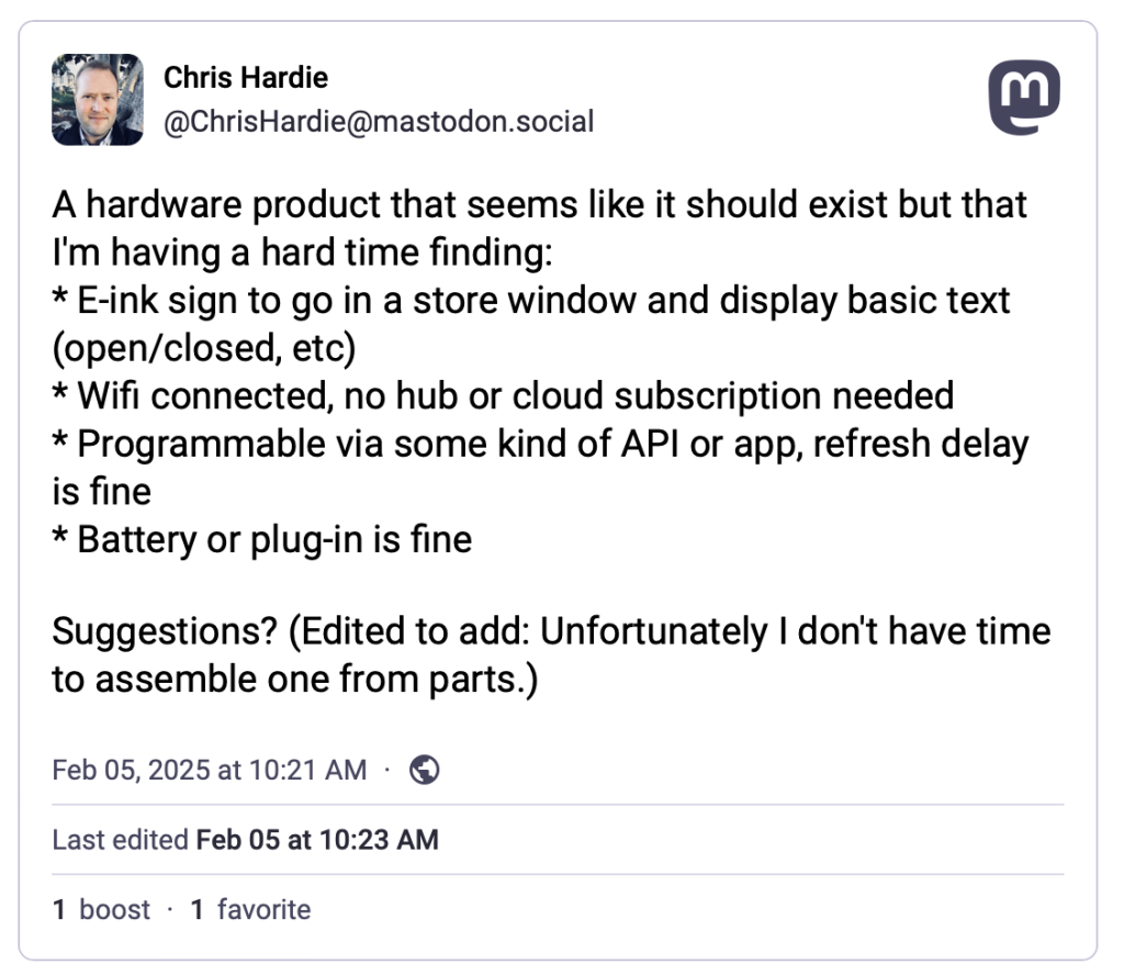 A Mastodon post that reads: "A hardware product that seems like it should exist but that I'm having a hard time finding:
* E-ink sign to go in a store window and display basic text (open/closed, etc)
* Wifi connected, no hub or cloud subscription needed
* Programmable via some kind of API or app, refresh delay is fine
* Battery or plug-in is fine

Suggestions? (Edited to add: Unfortunately I don't have time to assemble one from parts.)"